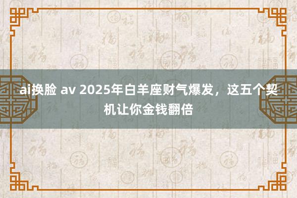ai换脸 av 2025年白羊座财气爆发，这五个契机让你金钱翻倍