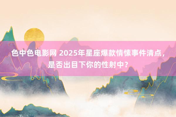 色中色电影网 2025年星座爆款情愫事件清点，是否出目下你的