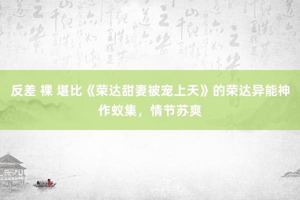 反差 裸 堪比《荣达甜妻被宠上天》的荣达异能神作蚁集，情节苏爽