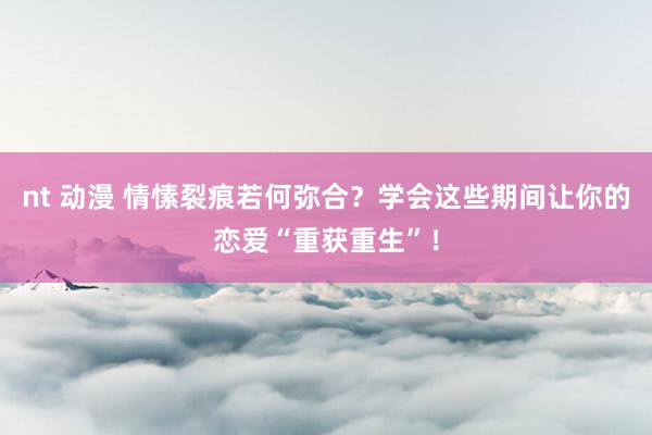 nt 动漫 情愫裂痕若何弥合？学会这些期间让你的恋爱“重获重生”！