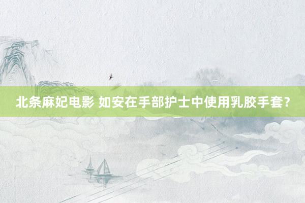 北条麻妃电影 如安在手部护士中使用乳胶手套？