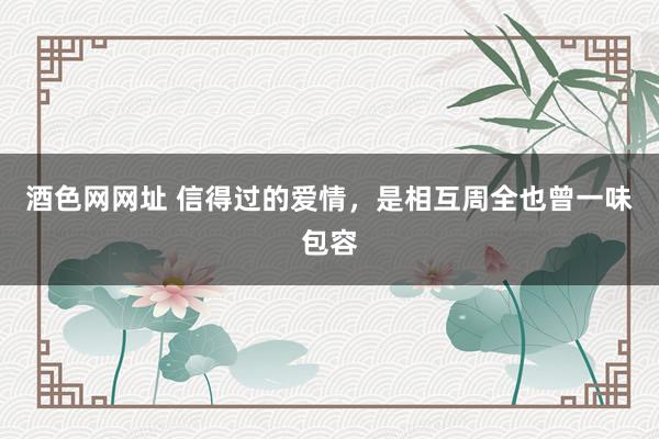 酒色网网址 信得过的爱情，是相互周全也曾一味包容