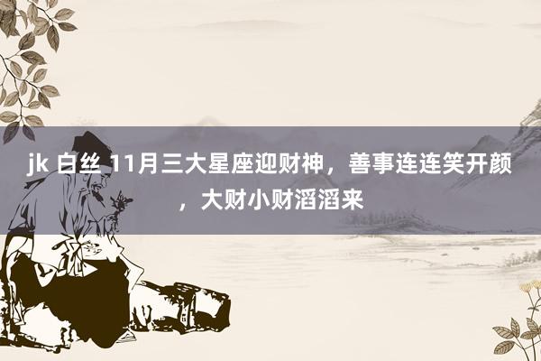 jk 白丝 11月三大星座迎财神，善事连连笑开颜，大财小财滔