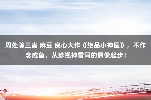 周处除三害 麻豆 良心大作《绝品小神医》，不作念咸鱼，从珍视神雷同的偶像起步！