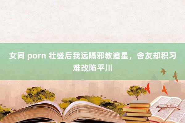 女同 porn 壮盛后我远隔邪教追星，舍友却积习难改陷平川
