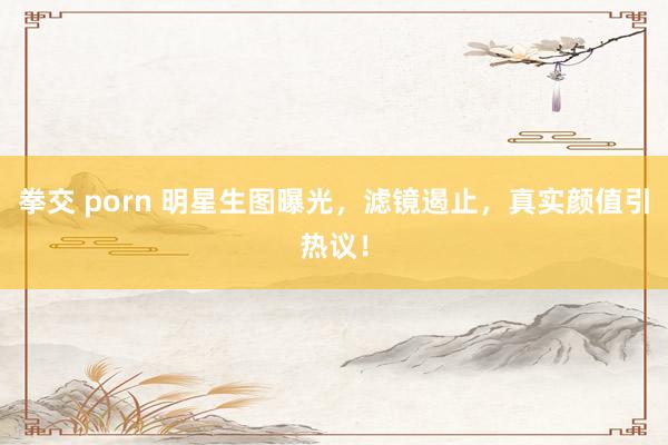 拳交 porn 明星生图曝光，滤镜遏止，真实颜值引热议！