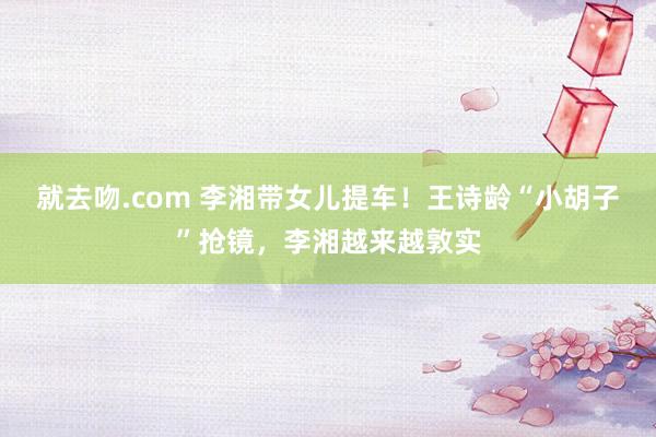 就去吻.com 李湘带女儿提车！王诗龄“小胡子”抢镜，李湘越来越敦实