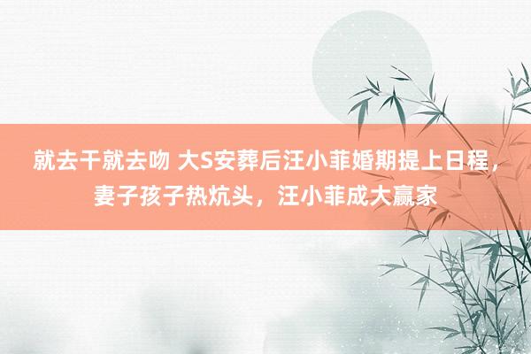 就去干就去吻 大S安葬后汪小菲婚期提上日程，妻子孩子热炕头，