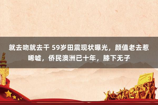 就去吻就去干 59岁田震现状曝光，颜值老去惹唏嘘，侨民澳洲已十年，膝下无子