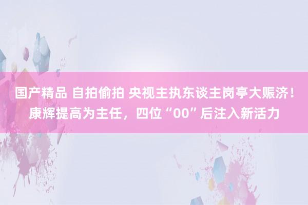 国产精品 自拍偷拍 央视主执东谈主岗亭大赈济！康辉提高为主任，四位“00”后注入新活力