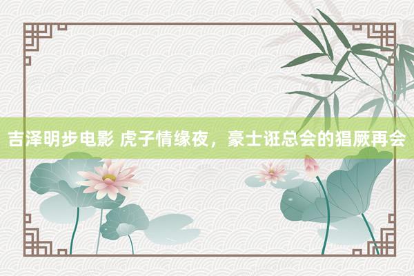 吉泽明步电影 虎子情缘夜，豪士诳总会的猖厥再会