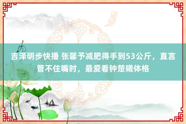 吉泽明步快播 张馨予减肥得手到53公斤，直言管不住嘴时，最爱看钟楚曦体格
