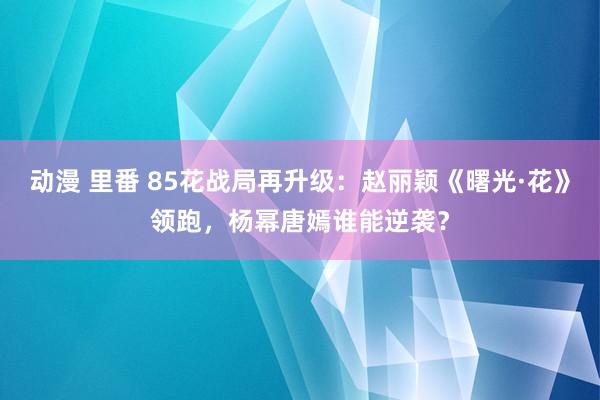 动漫 里番 85花战局再升级：赵丽颖《曙光·花》领跑，杨幂唐