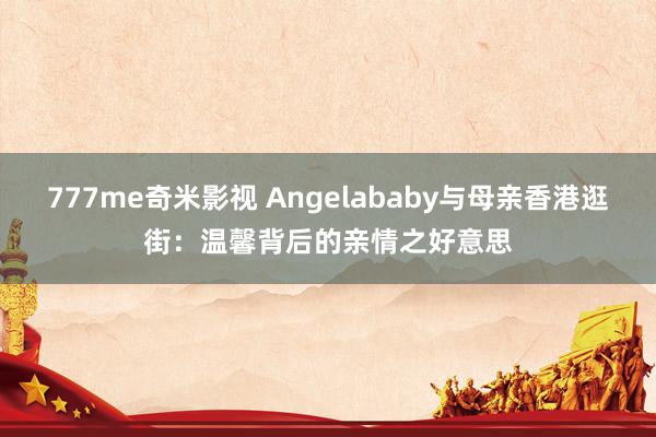 777me奇米影视 Angelababy与母亲香港逛街：温馨背后的亲情之好意思