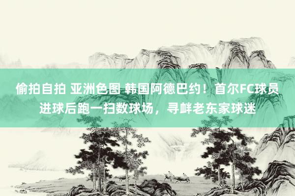 偷拍自拍 亚洲色图 韩国阿德巴约！首尔FC球员进球后跑一扫数