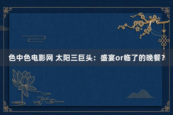 色中色电影网 太阳三巨头：盛宴or临了的晚餐？