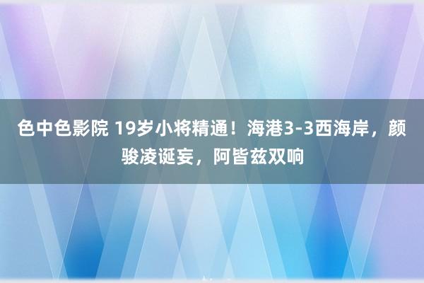 色中色影院 19岁小将精通！海港3-3西海岸，颜骏凌诞妄，阿皆兹双响