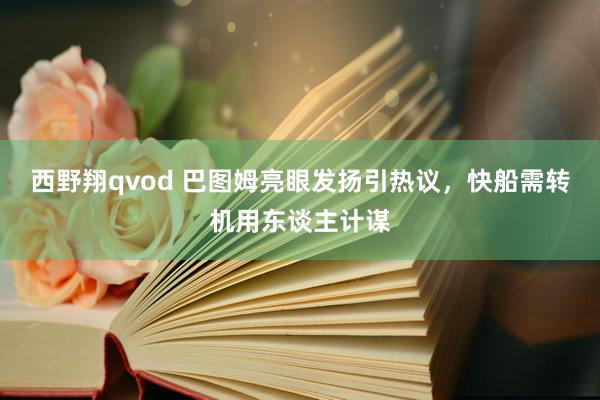 西野翔qvod 巴图姆亮眼发扬引热议，快船需转机用东谈主计谋