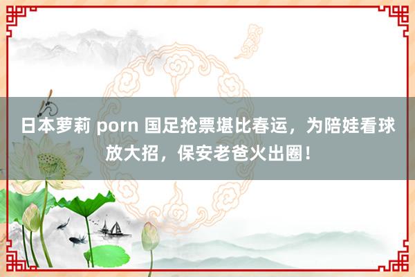 日本萝莉 porn 国足抢票堪比春运，为陪娃看球放大招，保安老爸火出圈！