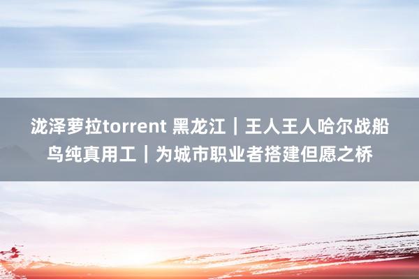 泷泽萝拉torrent 黑龙江｜王人王人哈尔战船鸟纯真用工｜