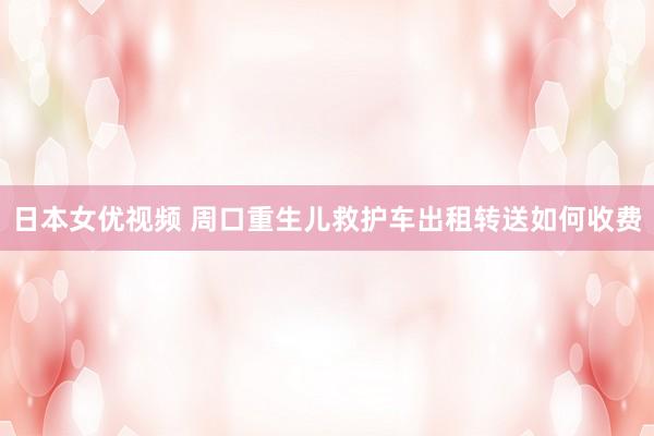 日本女优视频 周口重生儿救护车出租转送如何收费