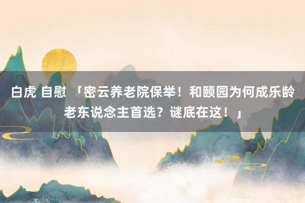 白虎 自慰 「密云养老院保举！和颐园为何成乐龄老东说念主首选