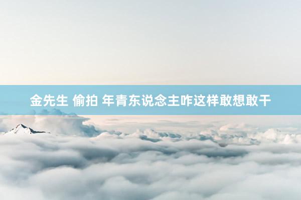 金先生 偷拍 年青东说念主咋这样敢想敢干