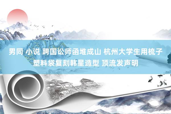 男同 小说 跨国讼师函堆成山 杭州大学生用梳子塑料袋复刻韩星造型 顶流发声明