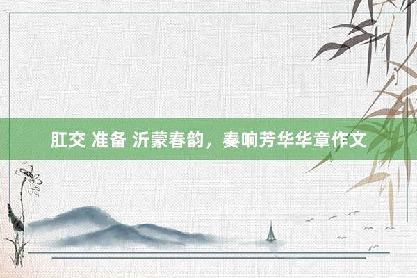 肛交 准备 沂蒙春韵，奏响芳华华章作文