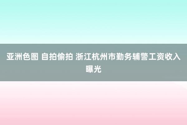 亚洲色图 自拍偷拍 浙江杭州市勤务辅警工资收入曝光