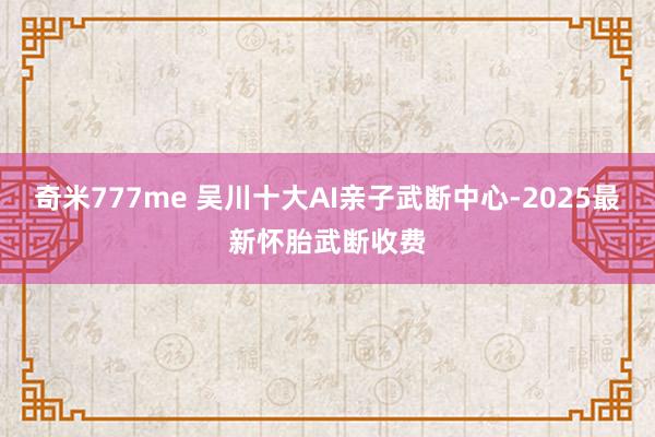 奇米777me 吴川十大AI亲子武断中心-2025最新怀胎武断收费