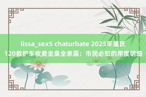 lissa_sex5 chaturbate 2025年重庆120救护车收费圭臬全表露：市民必知的用度明细