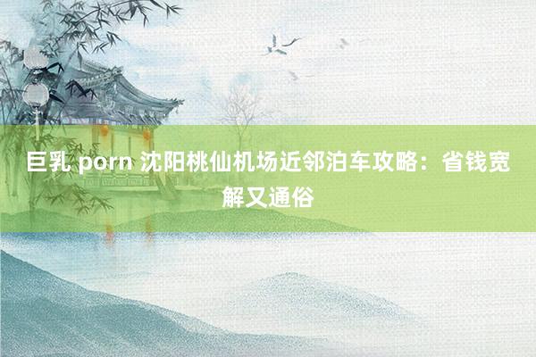 巨乳 porn 沈阳桃仙机场近邻泊车攻略：省钱宽解又通俗