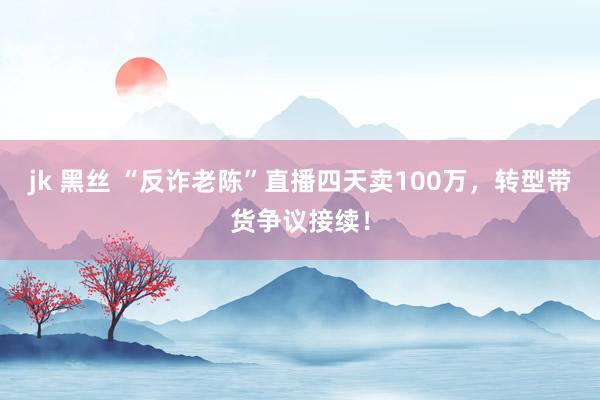 jk 黑丝 “反诈老陈”直播四天卖100万，转型带货争议接续！