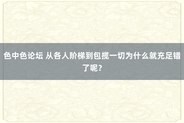 色中色论坛 从各人阶梯到包揽一切为什么就充足错了呢？