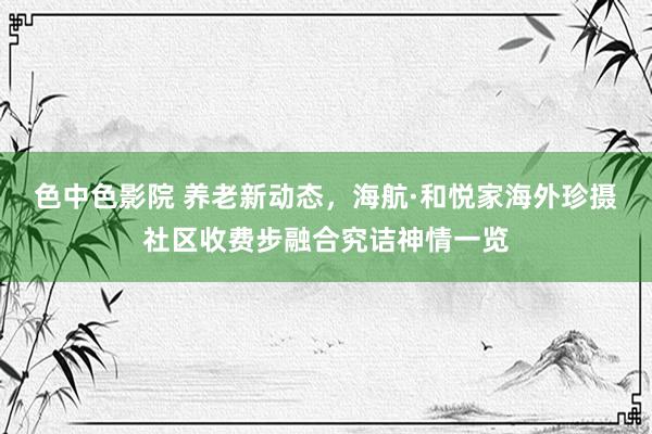 色中色影院 养老新动态，海航·和悦家海外珍摄社区收费步融合究