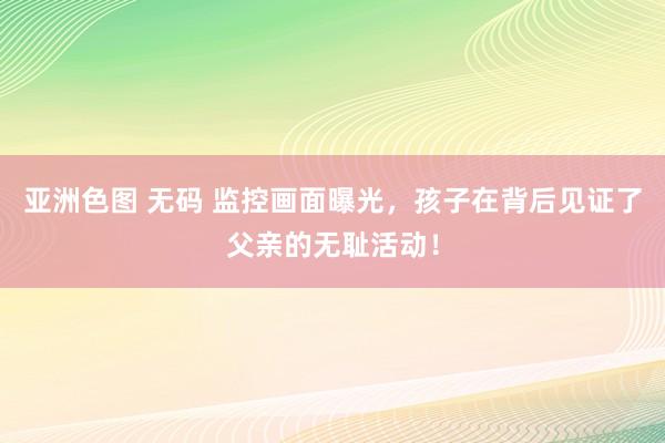 亚洲色图 无码 监控画面曝光，孩子在背后见证了父亲的无耻活动
