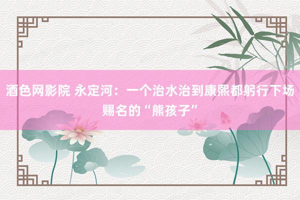 酒色网影院 永定河：一个治水治到康熙都躬行下场赐名的“熊孩子”