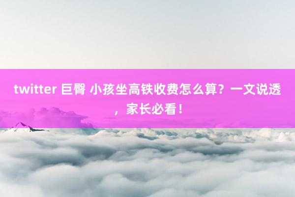 twitter 巨臀 小孩坐高铁收费怎么算？一文说透，家长必看！