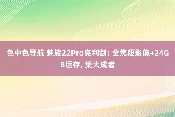 色中色导航 魅族22Pro亮利剑: 全焦段影像+24GB运存