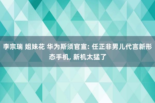 李宗瑞 姐妹花 华为斯须官宣: 任正非男儿代言新形态手机, 新机太猛了