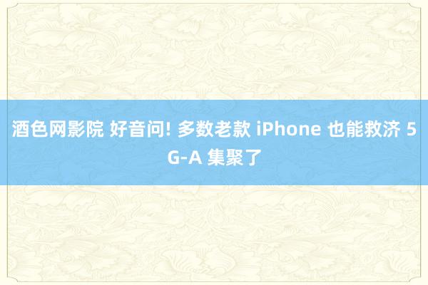 酒色网影院 好音问! 多数老款 iPhone 也能救济 5G-A 集聚了