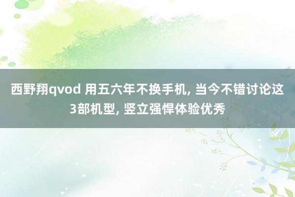 西野翔qvod 用五六年不换手机, 当今不错讨论这3部机型, 竖立强悍体验优秀