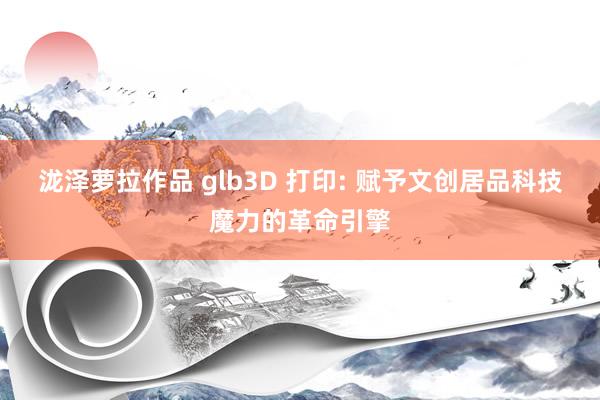 泷泽萝拉作品 glb3D 打印: 赋予文创居品科技魔力的革命引擎