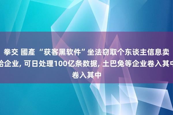 拳交 國產 “获客黑软件”坐法窃取个东谈主信息卖给企业, 可日处理100亿条数据, 土巴兔等企业卷入其中