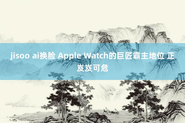 jisoo ai换脸 Apple Watch的巨匠霸主地位 
