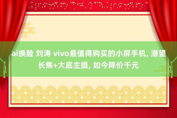 ai换脸 刘涛 vivo最值得购买的小屏手机, 潜望长焦+大底主摄, 如今降价千元