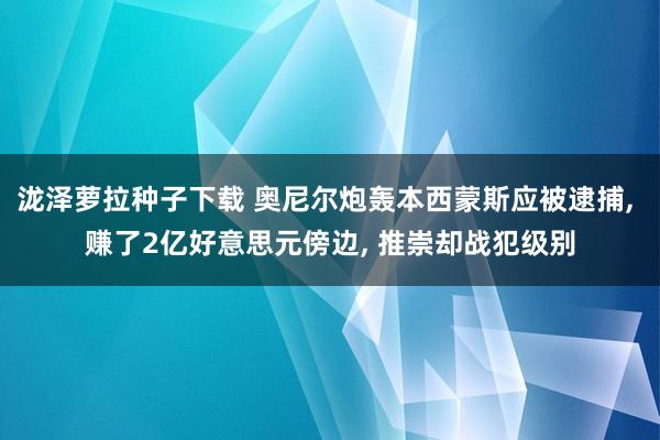 泷泽萝拉种子下载 奥尼尔炮轰本西蒙斯应被逮捕, 赚了2亿好意思元傍边, 推崇却战犯级别