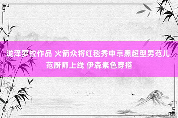 泷泽萝拉作品 火箭众将红毯秀申京黑超型男范儿 范厨师上线 伊