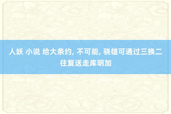 人妖 小说 给大条约, 不可能, 骁雄可通过三换二往复送走库